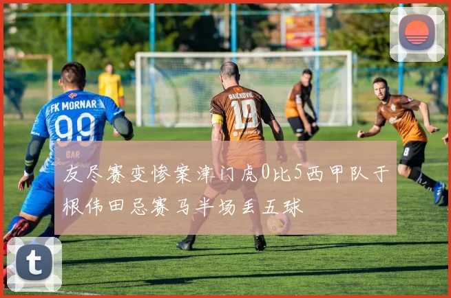 友尽赛变惨案津门虎0比5西甲队于根伟田忌赛马半场丢五球